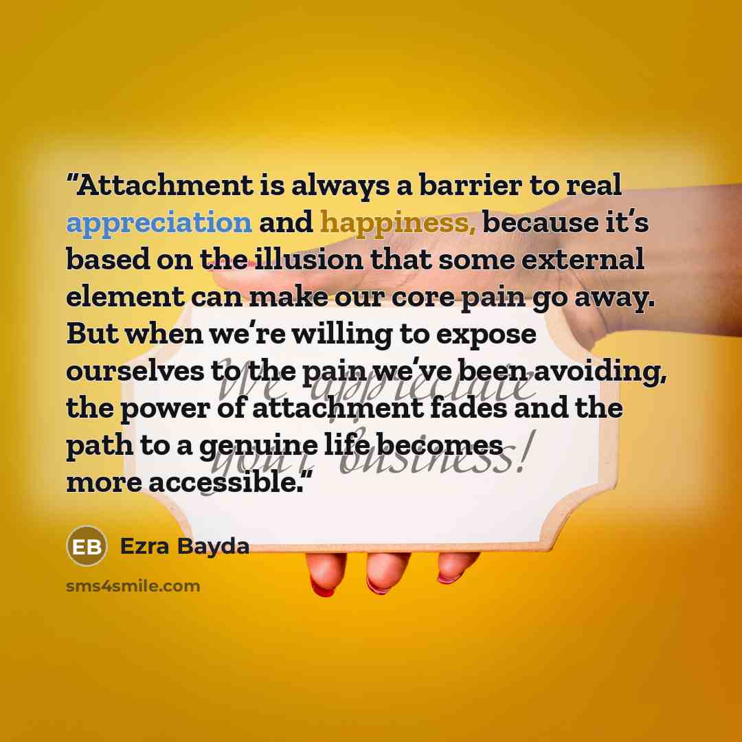 “Attachment is always a barrier to real appreciation and happiness, because it’s based on the illusion that some external element can make our core pain go away. But when we’re willing to expose ourselves to the pain we’ve been avoiding, the power of attachment fades and the path to a genuine life…” quote by Ezra Bayda