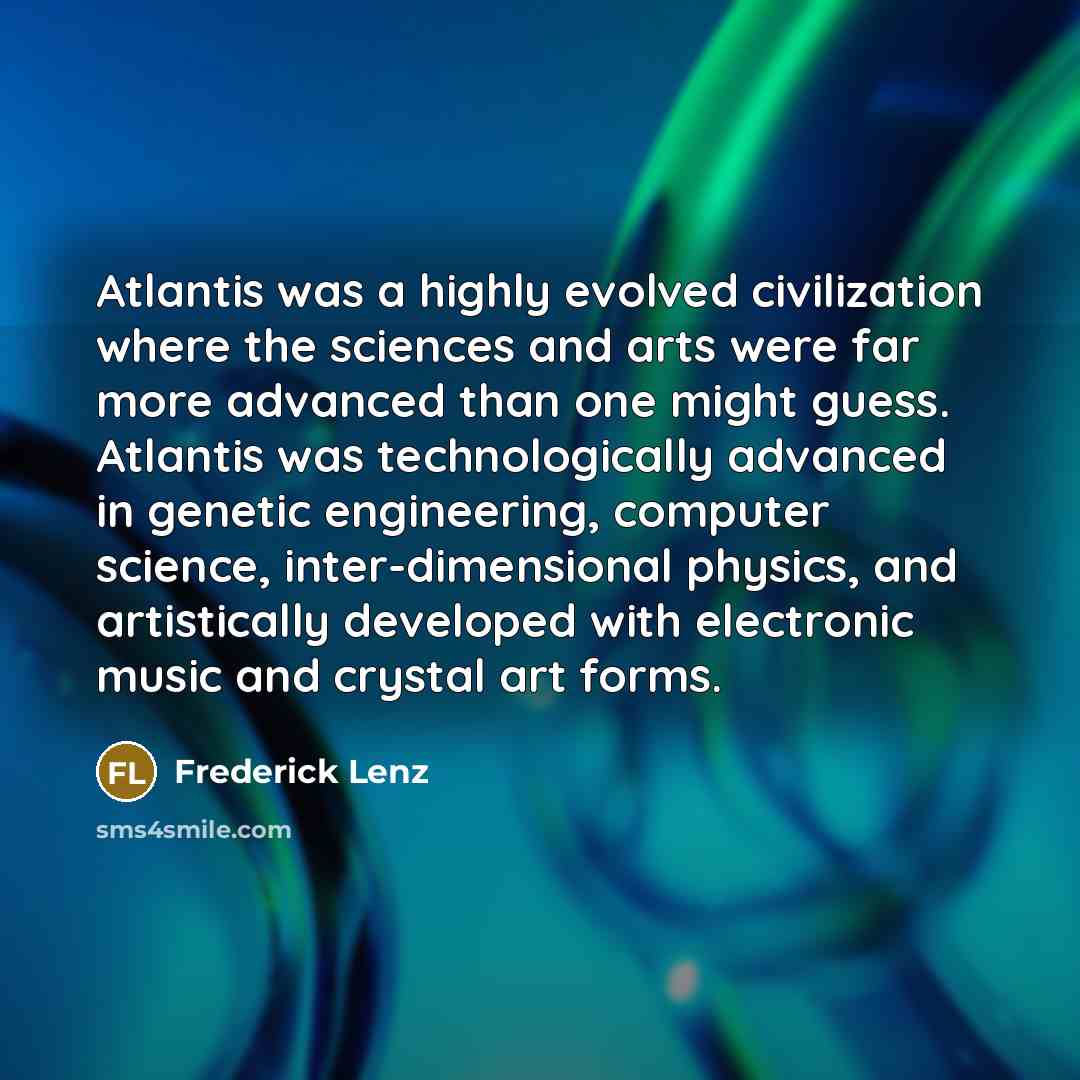 “Atlantis was a highly evolved civilization where the sciences and arts were far more advanced than one might guess. Atlantis was technologically advanced in genetic engineering, computer science, inter-dimensional physics, and artistically developed with electronic music and crystal art forms.” quote by Frederick Lenz