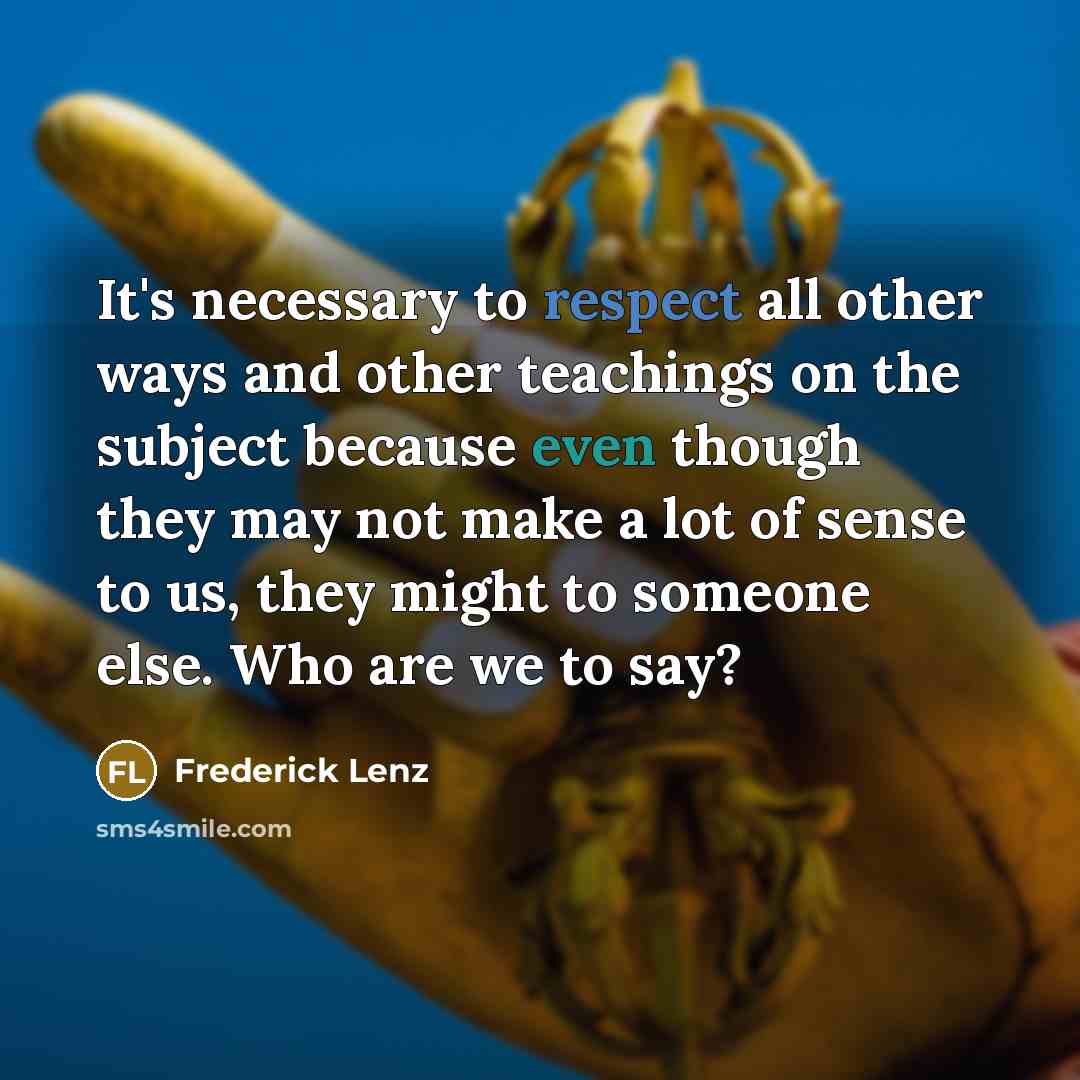 “It's necessary to respect all other ways and other teachings on the subject because even though they may not make a lot of sense to us, they might to someone else. Who are we to say?” quote by Frederick Lenz