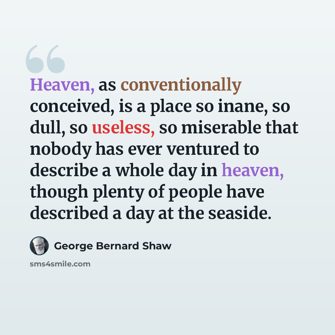 “Heaven, as conventionally conceived, is a place so inane, so dull, so useless, so miserable that nobody has ever ventured to describe a whole day in heaven, though plenty of people have described a day at the seaside.” quote by George Bernard Shaw