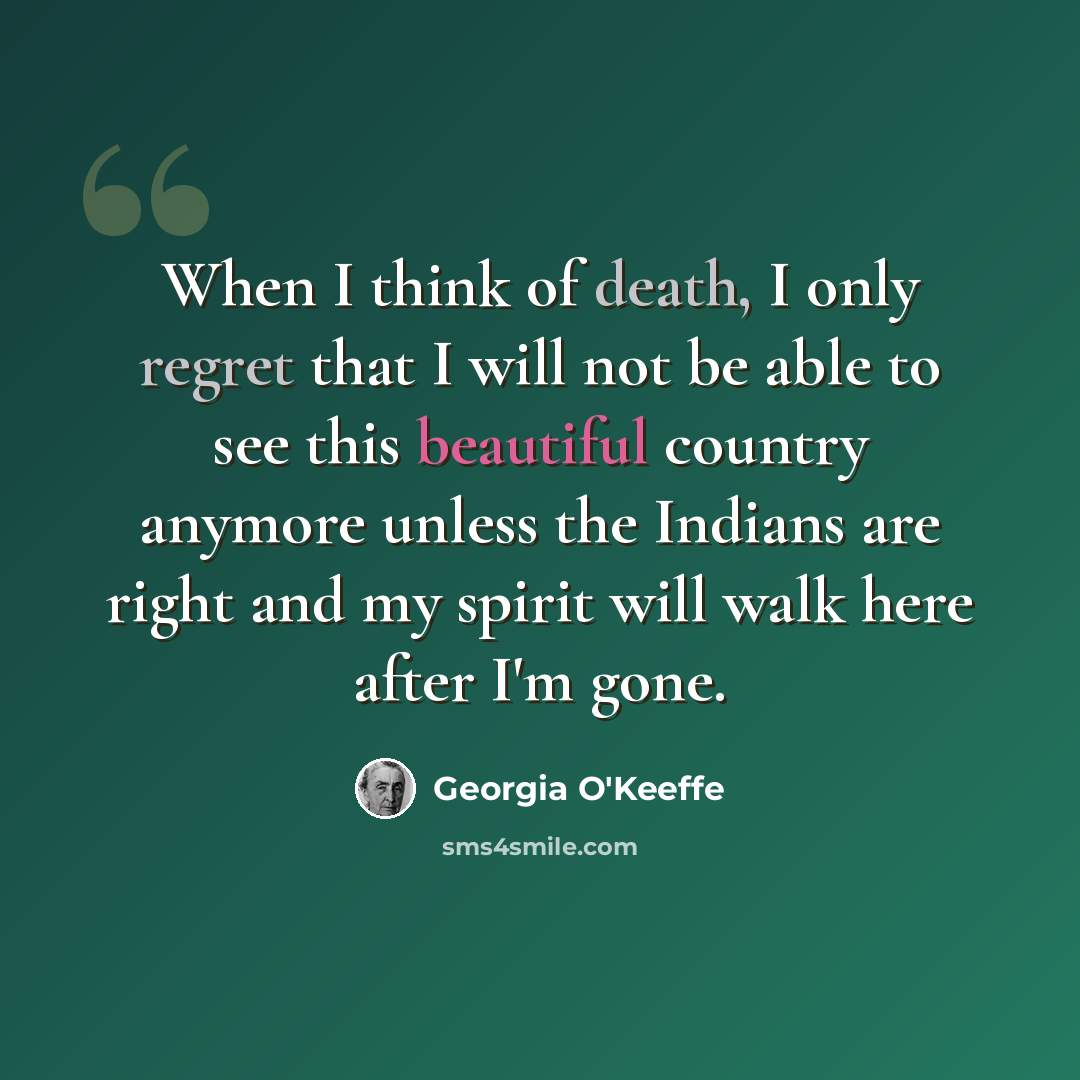 “When I think of death, I only regret that I will not be able to see this beautiful country anymore unless the Indians are right and my spirit will walk here after I'm gone.” quote by Georgia O'Keeffe