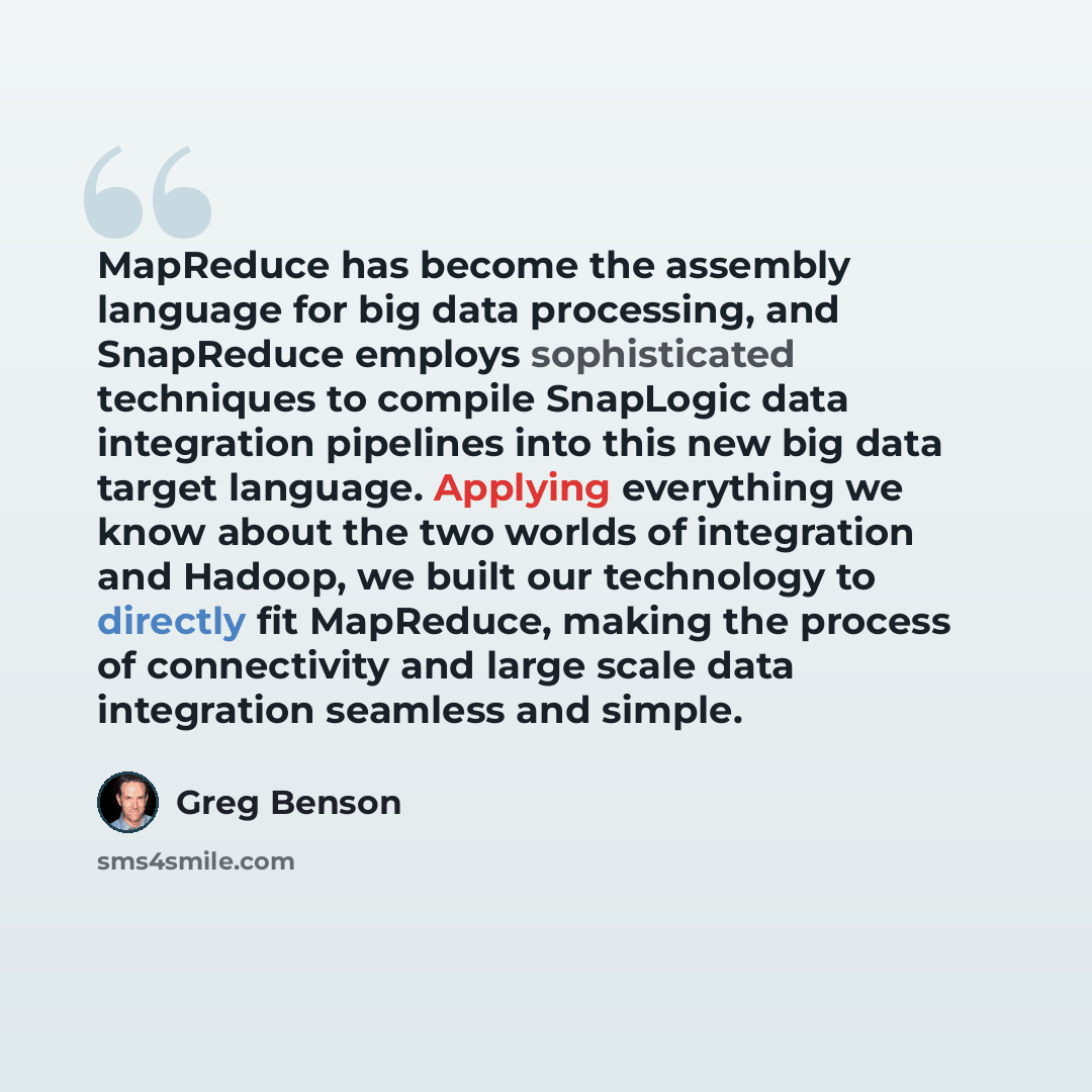 “MapReduce has become the assembly language for big data processing, and SnapReduce employs sophisticated techniques to compile SnapLogic data integration pipelines into this new big data target language. Applying everything we know about the two worlds of integration and Hadoop, we built our…” quote by Greg Benson