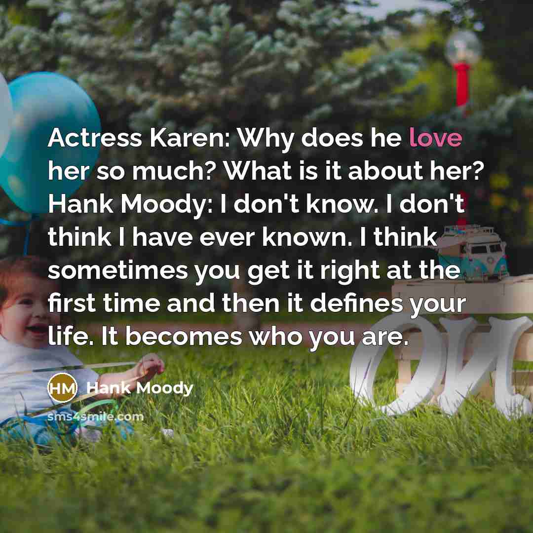 “Actress Karen: Why does he love her so much? What is it about her? Hank Moody: I don't know. I don't think I have ever known. I think sometimes you get it right at the first time and then it defines your life. It becomes who you are.” quote by Hank Moody