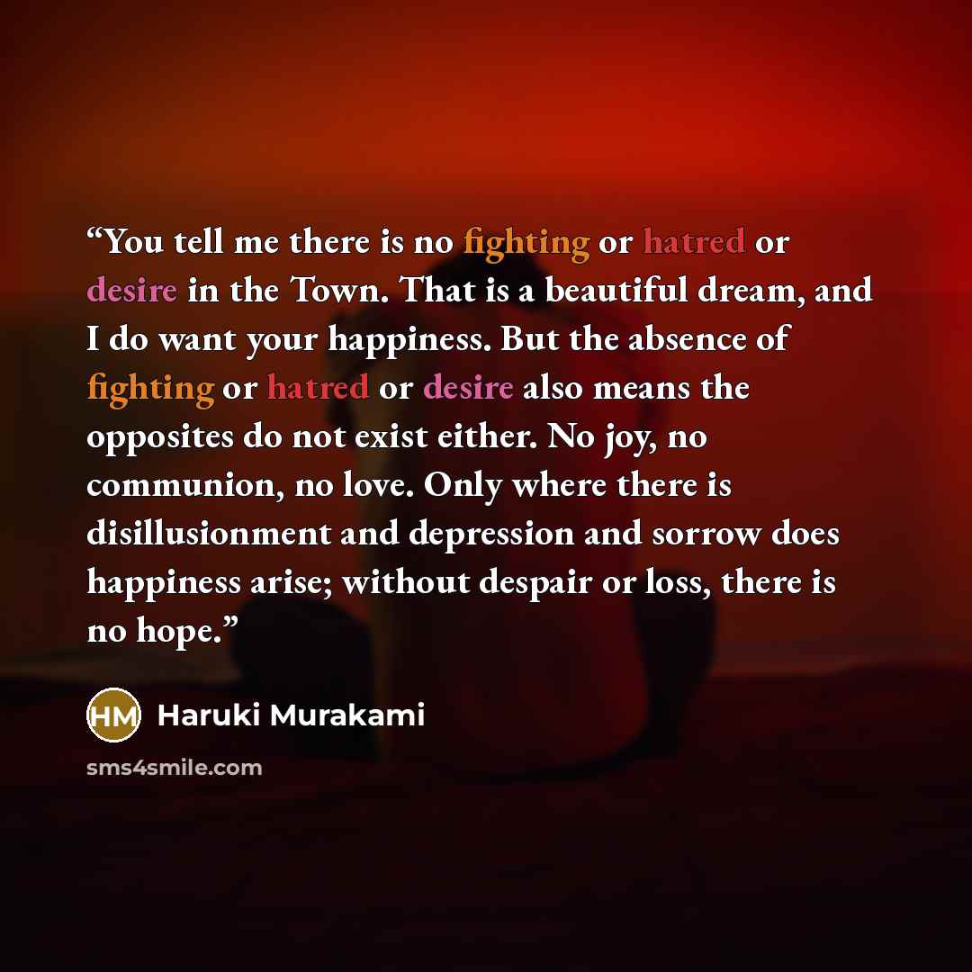 “You tell me there is no fighting or hatred or desire in the Town. That is a beautiful dream, and I do want your happiness. But the absence of fighting or hatred or desire also means the opposites do not exist either. No joy, no communion, no love. Only where there is disillusionment and depression…” quote by Haruki Murakami
