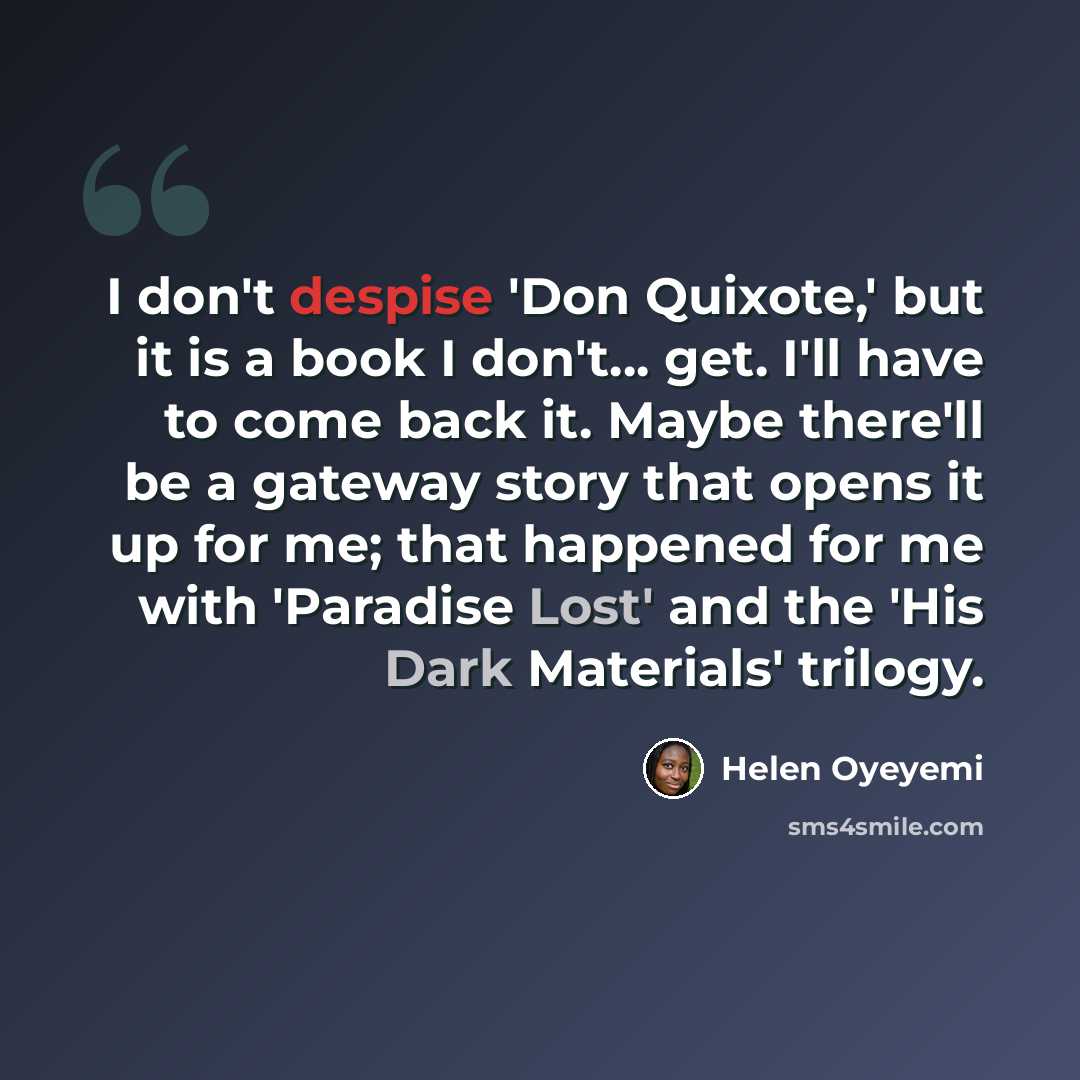 “I don't despise 'Don Quixote,' but it is a book I don't... get. I'll have to come back it. Maybe there'll be a gateway story that opens it up for me; that happened for me with 'Paradise Lost' and the 'His Dark Materials' trilogy.” quote by Helen Oyeyemi