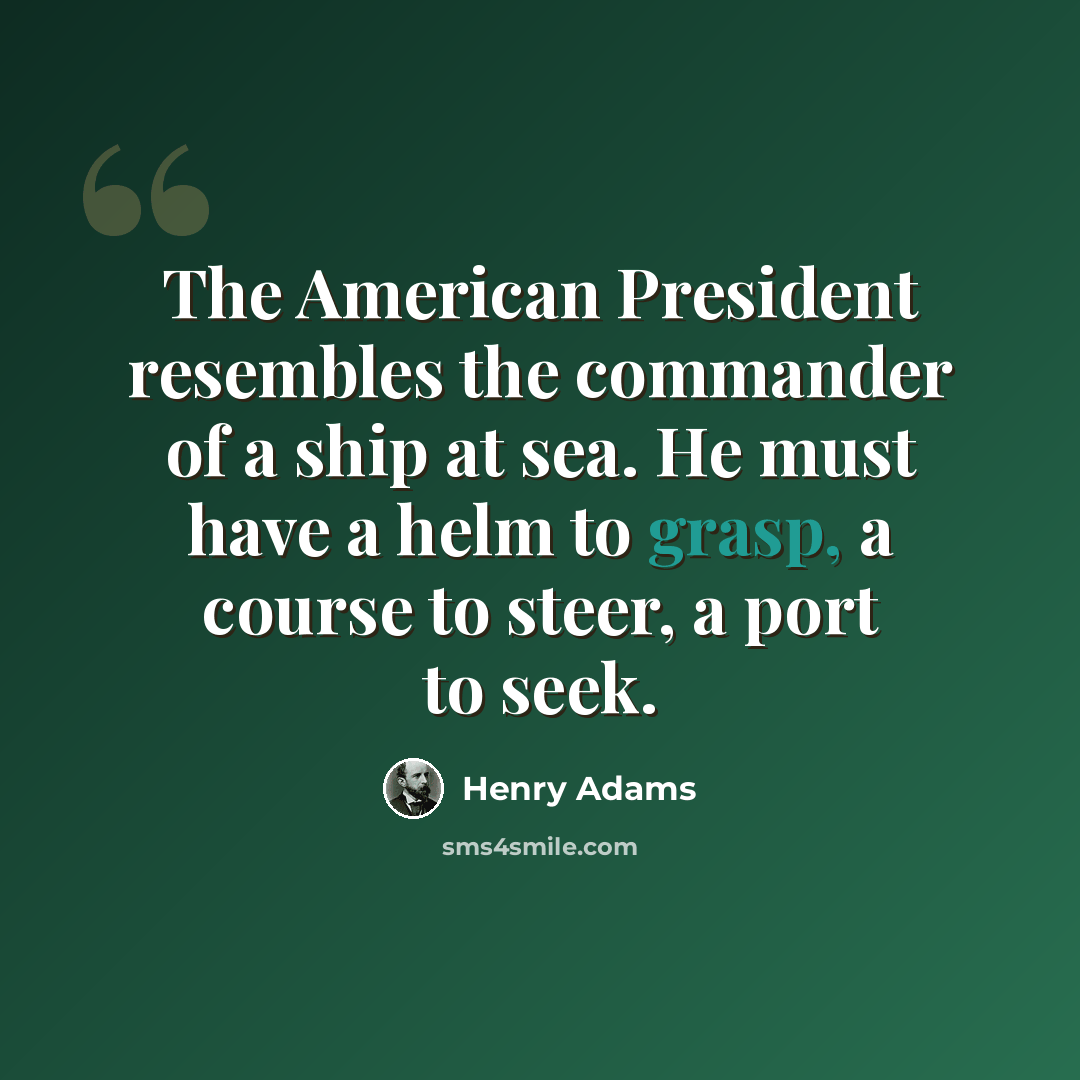 “The American President resembles the commander of a ship at sea. He must have a helm to grasp, a course to steer, a port to seek.” quote by Henry Adams