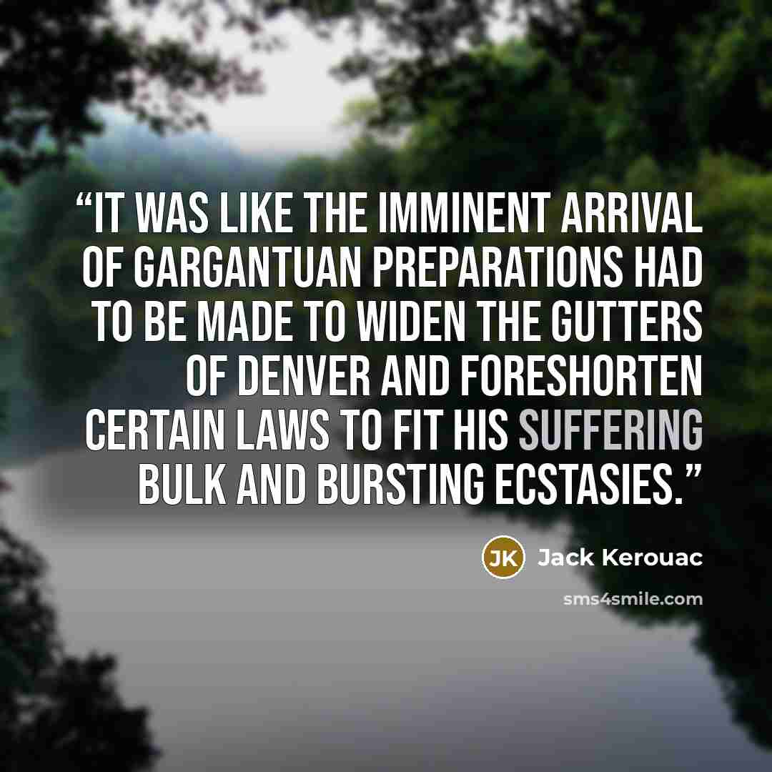 “It was like the imminent arrival of Gargantuan preparations had to be made to widen the gutters of Denver and foreshorten certain laws to fit his suffering bulk and bursting ecstasies.” quote by Jack Kerouac