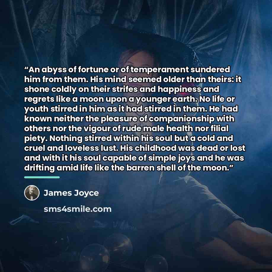 “An abyss of fortune or of temperament sundered him from them. His mind seemed older than theirs: it shone coldly on their strifes and happiness and regrets like a moon upon a younger earth. No life or youth stirred in him as it had stirred in them. He had known neither the pleasure of…” quote by James Joyce