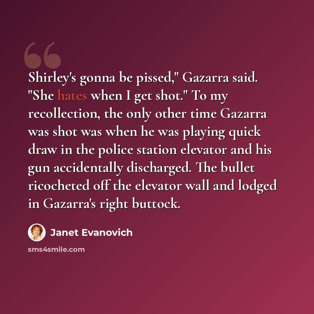 “Shirley's gonna be pissed," Gazarra said. "She hates when I get shot." To my recollection, the only other time Gazarra was shot was when he was playing quick draw in the police station elevator and his gun accidentally discharged. The bullet ricocheted off the elevator wall and lodged in Gazarra's…” quote by Janet Evanovich