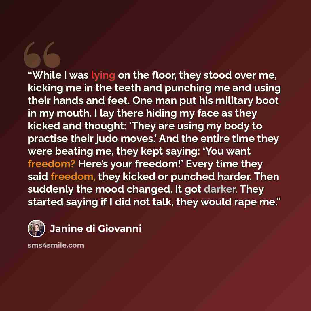 “While I was lying on the floor, they stood over me, kicking me in the teeth and punching me and using their hands and feet. One man put his military boot in my mouth. I lay there hiding my face as they kicked and thought: ‘They are using my body to practise their judo moves.’ And the entire time…” quote by Janine Di Giovanni