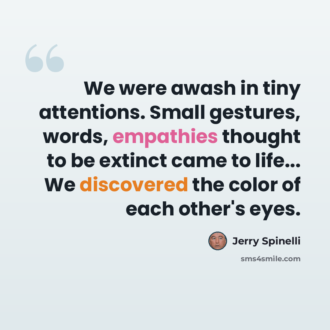 “We were awash in tiny attentions. Small gestures, words, empathies thought to be extinct came to life... We discovered the color of each other's eyes.” quote by Jerry Spinelli