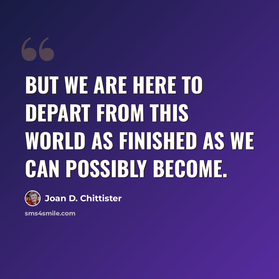 “But we are here to depart from this world as finished as we can possibly become.” quote by Joan D. Chittister