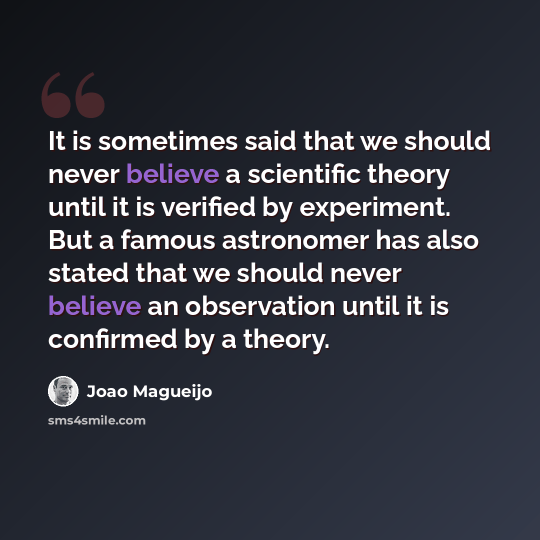“It is sometimes said that we should never believe a scientific theory until it is verified by experiment. But a famous astronomer has also stated that we should never believe an observation until it is confirmed by a theory.” quote by Joao Magueijo