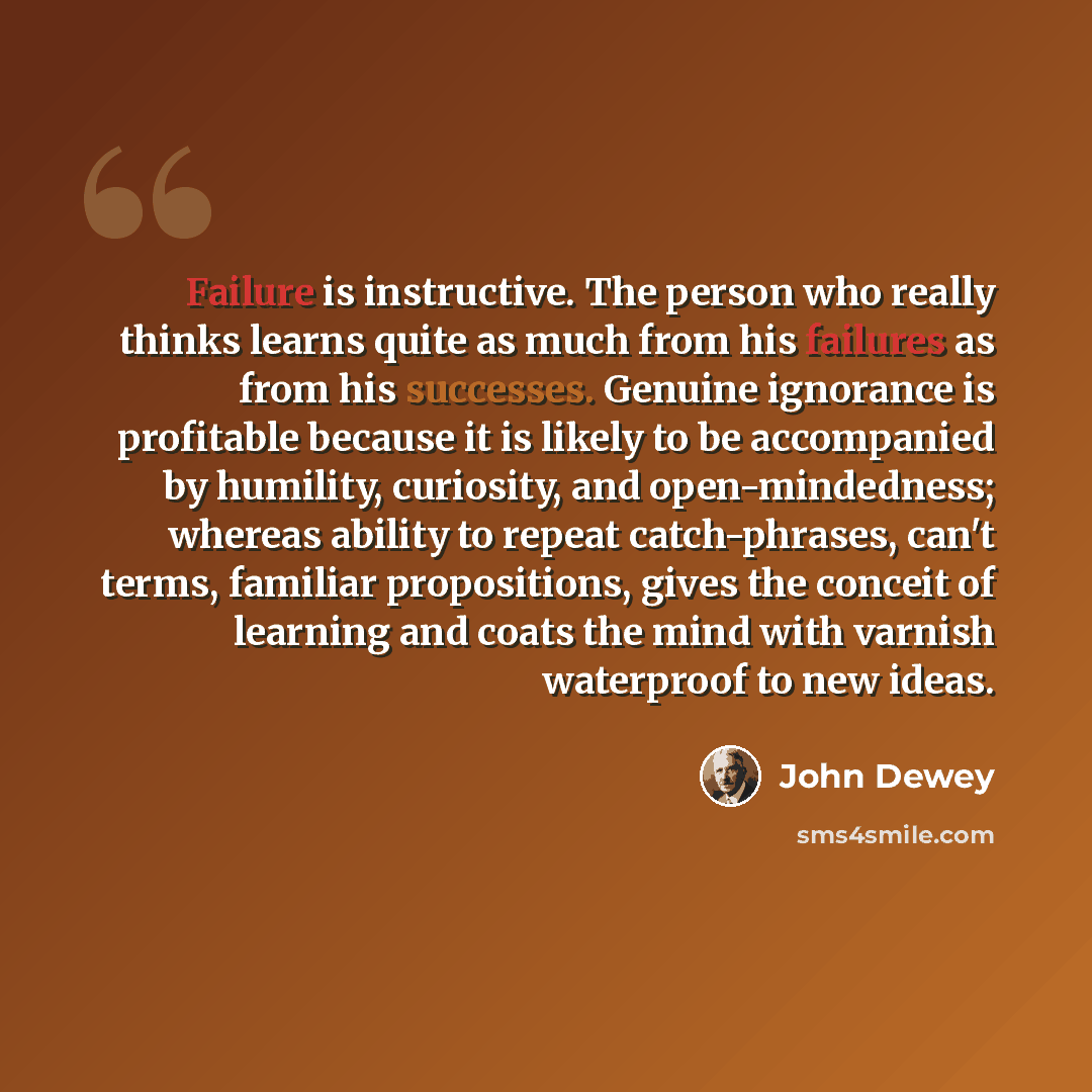 “Failure is instructive. The person who really thinks learns quite as much from his failures as from his successes. Genuine ignorance is profitable because it is likely to be accompanied by humility, curiosity, and open-mindedness; whereas ability to repeat catch-phrases, can't terms, familiar…” quote by John Dewey