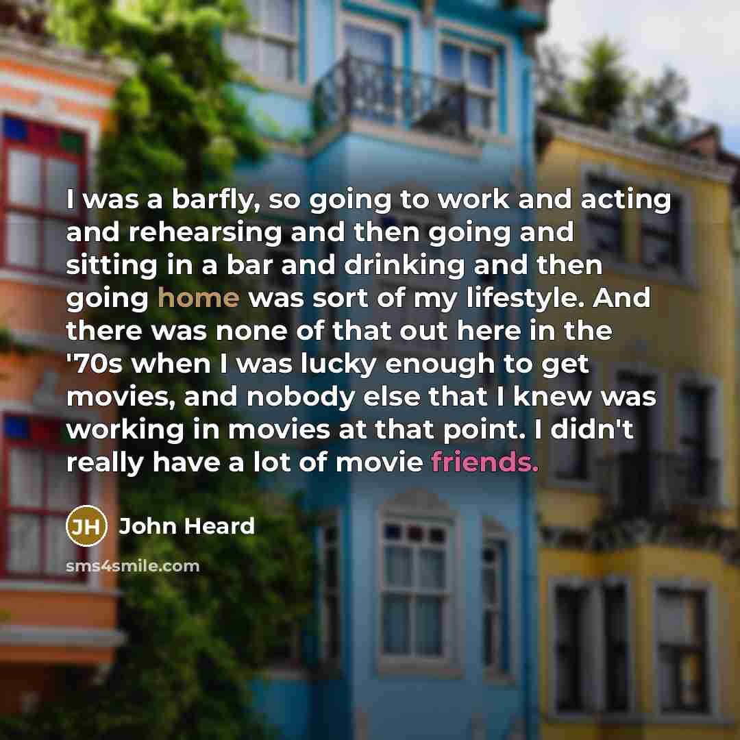 “I was a barfly, so going to work and acting and rehearsing and then going and sitting in a bar and drinking and then going home was sort of my lifestyle. And there was none of that out here in the '70s when I was lucky enough to get movies, and nobody else that I knew was working in movies at that…” quote by John Heard