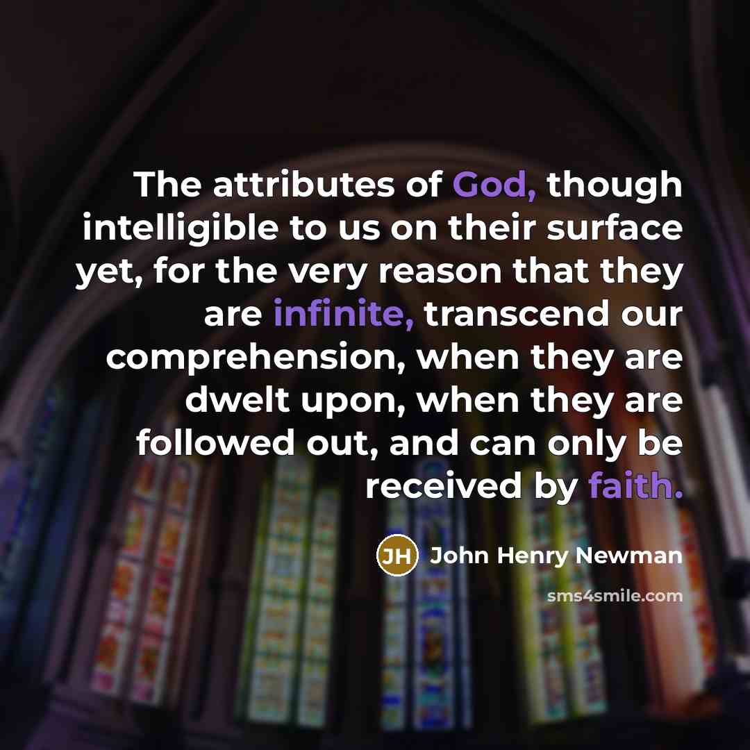 “The attributes of God, though intelligible to us on their surface yet, for the very reason that they are infinite, transcend our comprehension, when they are dwelt upon, when they are followed out, and can only be received by faith.” quote by John Henry Newman