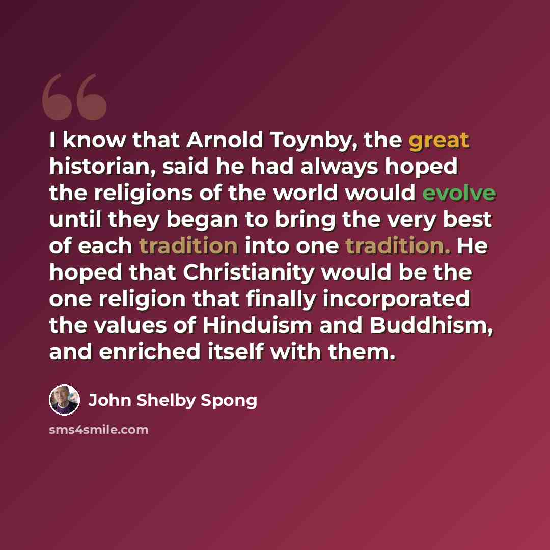 “I know that Arnold Toynby, the great historian, said he had always hoped the religions of the world would evolve until they began to bring the very best of each tradition into one tradition. He hoped that Christianity would be the one religion that finally incorporated the values of Hinduism and…” quote by John Shelby Spong