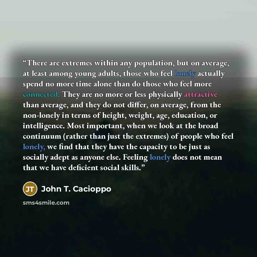 “There are extremes within any population, but on average, at least among young adults, those who feel lonely actually spend no more time alone than do those who feel more connected. They are no more or less physically attractive than average, and they do not differ, on average, from the non-lonely…” quote by John T. Cacioppo