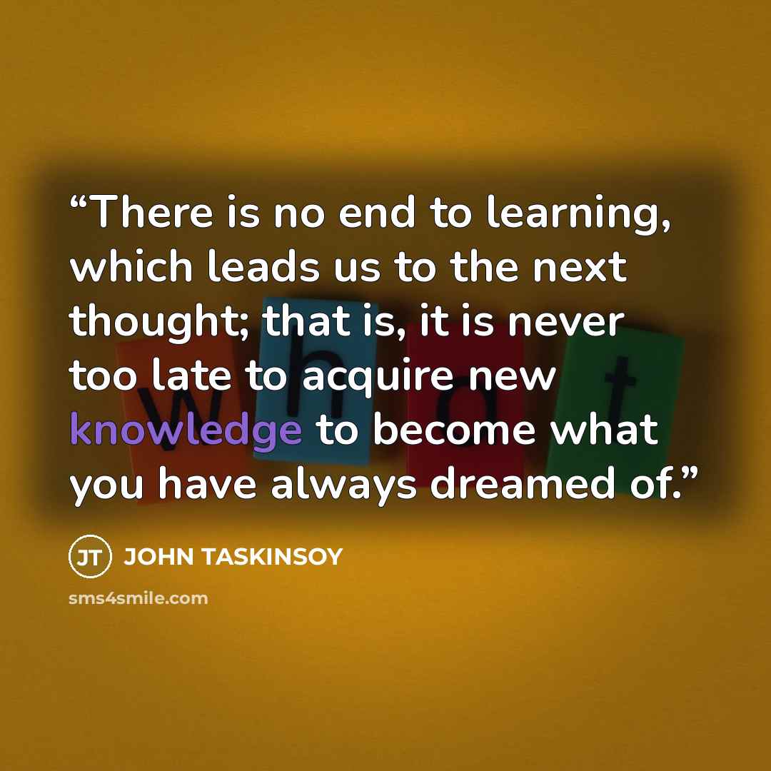 “There is no end to learning, which leads us to the next thought; that is, it is never too late to acquire new knowledge to become what you have always dreamed of.” quote by John Taskinsoy