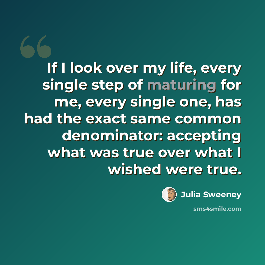 “If I look over my life, every single step of maturing for me, every single one, has had the exact same common denominator: accepting what was true over what I wished were true.” quote by Julia Sweeney