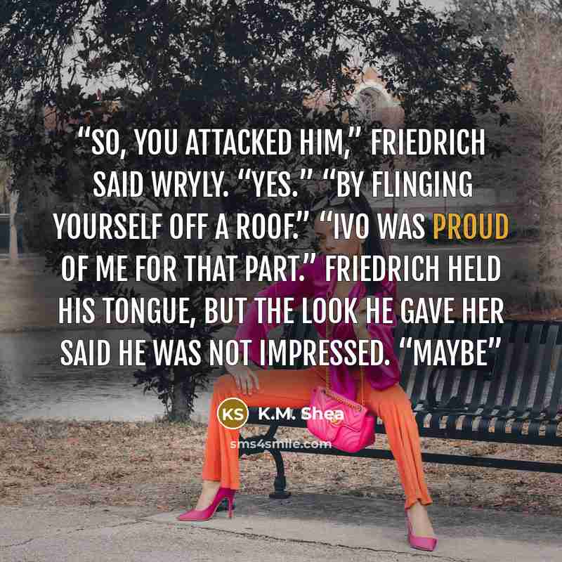 “So, you attacked him,” Friedrich said wryly. “Yes.” “By flinging yourself off a roof.” “Ivo was proud of me for that part.” Friedrich held his tongue, but the look he gave her said he was not impressed. “Maybe” quote by K.M. Shea