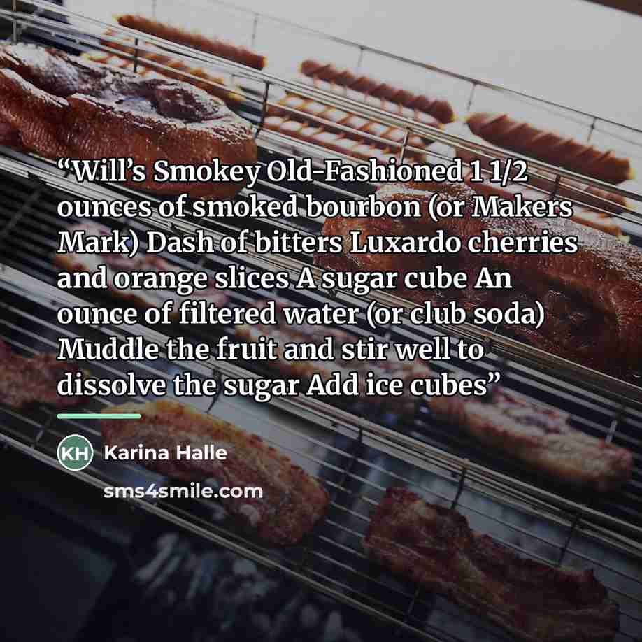 “Will’s Smokey Old-Fashioned 1 1/2 ounces of smoked bourbon (or Makers Mark) Dash of bitters Luxardo cherries and orange slices A sugar cube An ounce of filtered water (or club soda) Muddle the fruit and stir well to dissolve the sugar Add ice cubes” quote by Karina Halle