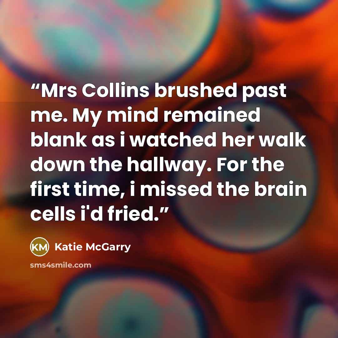 “Mrs Collins brushed past me. My mind remained blank as i watched her walk down the hallway. For the first time, i missed the brain cells i'd fried.” quote by Katie McGarry