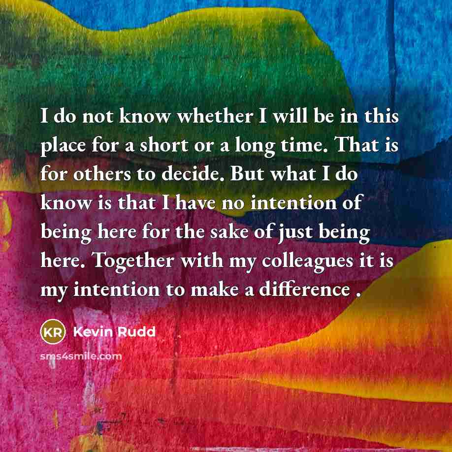 “I do not know whether I will be in this place for a short or a long time. That is for others to decide. But what I do know is that I have no intention of being here for the sake of just being here. Together with my colleagues it is my intention to make a difference .” quote by Kevin Rudd