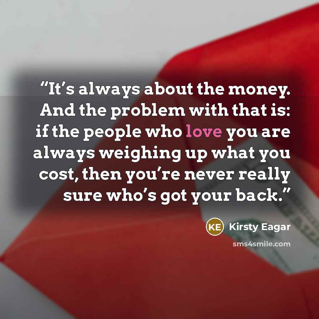 “It’s always about the money. And the problem with that is: if the people who love you are always weighing up what you cost, then you’re never really sure who’s got your back.” quote by Kirsty Eagar