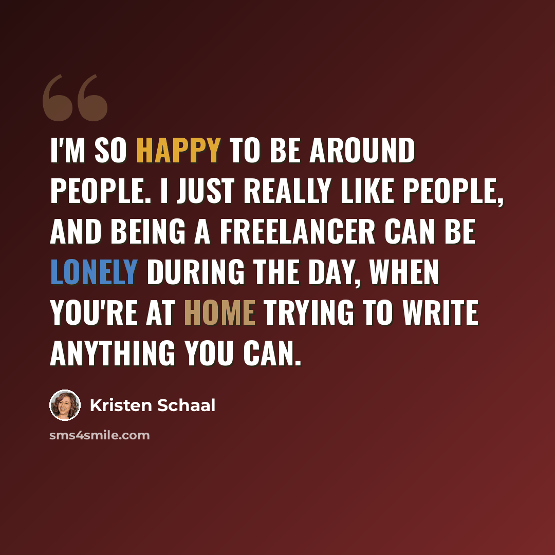 “I'm so happy to be around people. I just really like people, and being a freelancer can be lonely during the day, when you're at home trying to write anything you can.” quote by Kristen Schaal