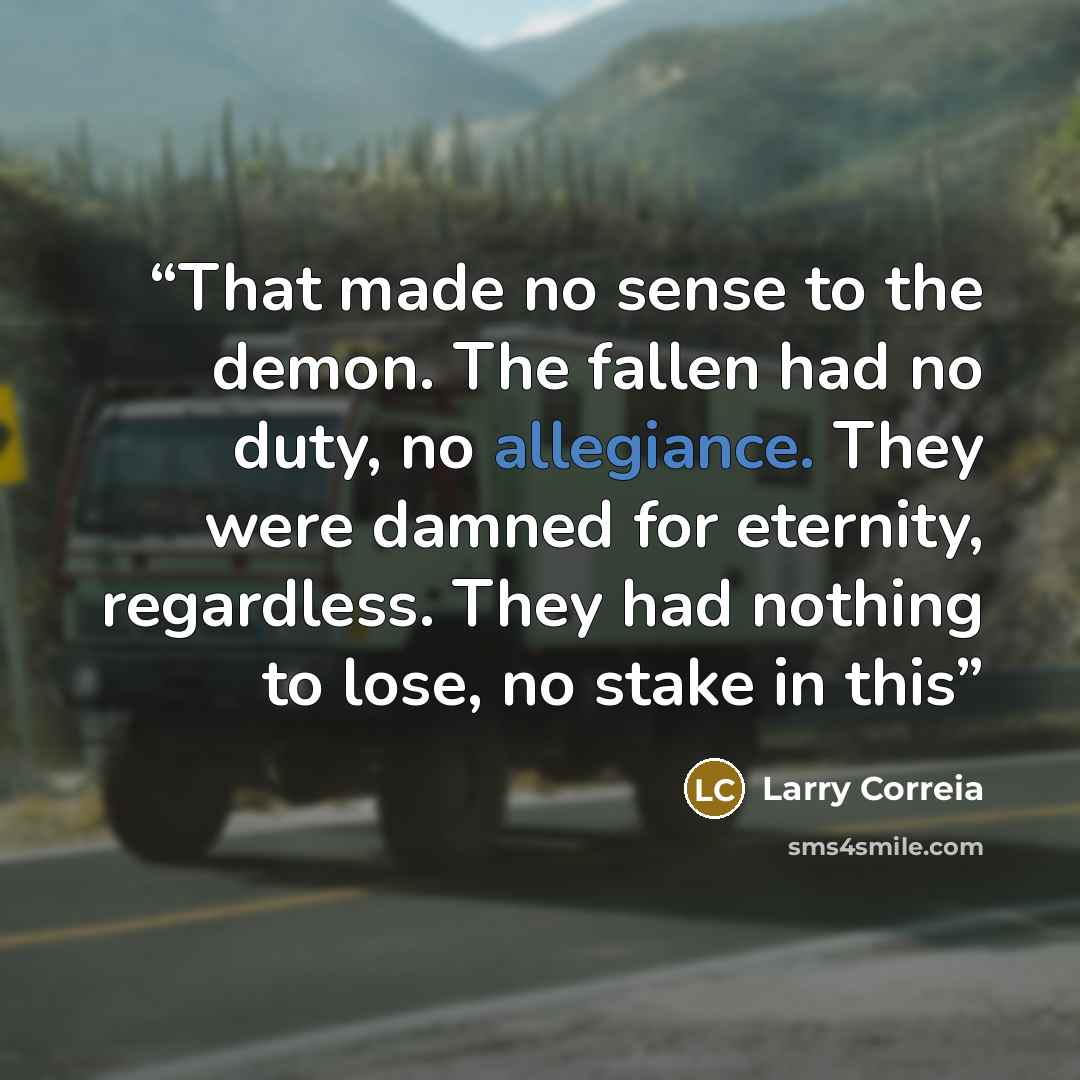 “That made no sense to the demon. The fallen had no duty, no allegiance. They were damned for eternity, regardless. They had nothing to lose, no stake in this” quote by Larry Correia
