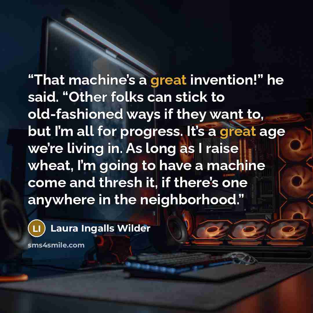 “That machine’s a great invention!” he said. “Other folks can stick to old-fashioned ways if they want to, but I’m all for progress. It’s a great age we’re living in. As long as I raise wheat, I’m going to have a machine come and thresh it, if there’s one anywhere in the neighborhood.” quote by Laura Ingalls Wilder