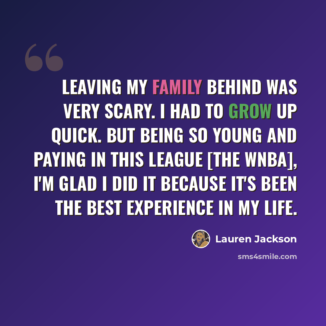 “Leaving my family behind was very scary. I had to grow up quick. But being so young and paying in this league [the WNBA], I'm glad I did it because it's been the best experience in my life.” quote by Lauren Jackson
