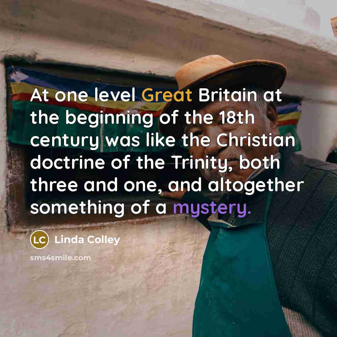 “At one level Great Britain at the beginning of the 18th century was like the Christian doctrine of the Trinity, both three and one, and altogether something of a mystery.” quote by Linda Colley