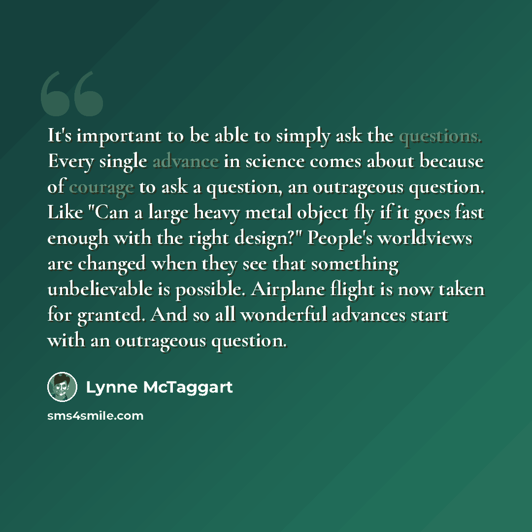 “It's important to be able to simply ask the questions. Every single advance in science comes about because of courage to ask a question, an outrageous question. Like "Can a large heavy metal object fly if it goes fast enough with the right design?" People's worldviews are changed when they see…” quote by Lynne McTaggart