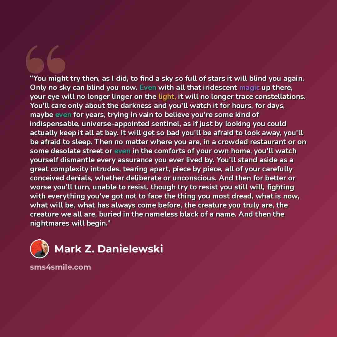 “You might try then, as I did, to find a sky so full of stars it will blind you again. Only no sky can blind you now. Even with all that iridescent magic up there, your eye will no longer linger on the light, it will no longer trace constellations. You'll care only about the darkness and you'll…” quote by Mark Z. Danielewski