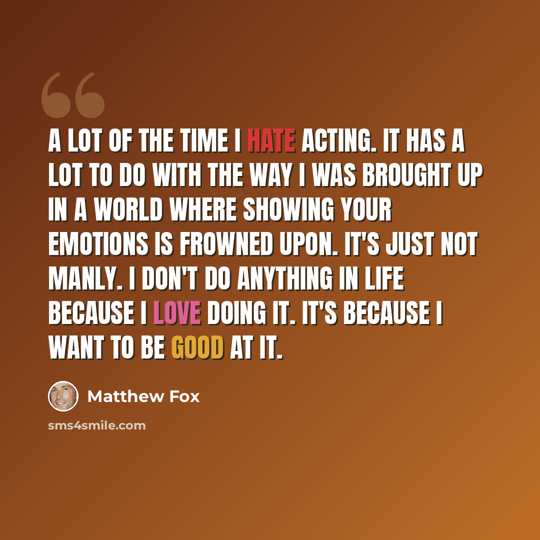 “A lot of the time I hate acting. It has a lot to do with the way I was brought up in a world where showing your emotions is frowned upon. It's just not manly. I don't do anything in life because I love doing it. It's because I want to be good at it.” quote by Matthew Fox