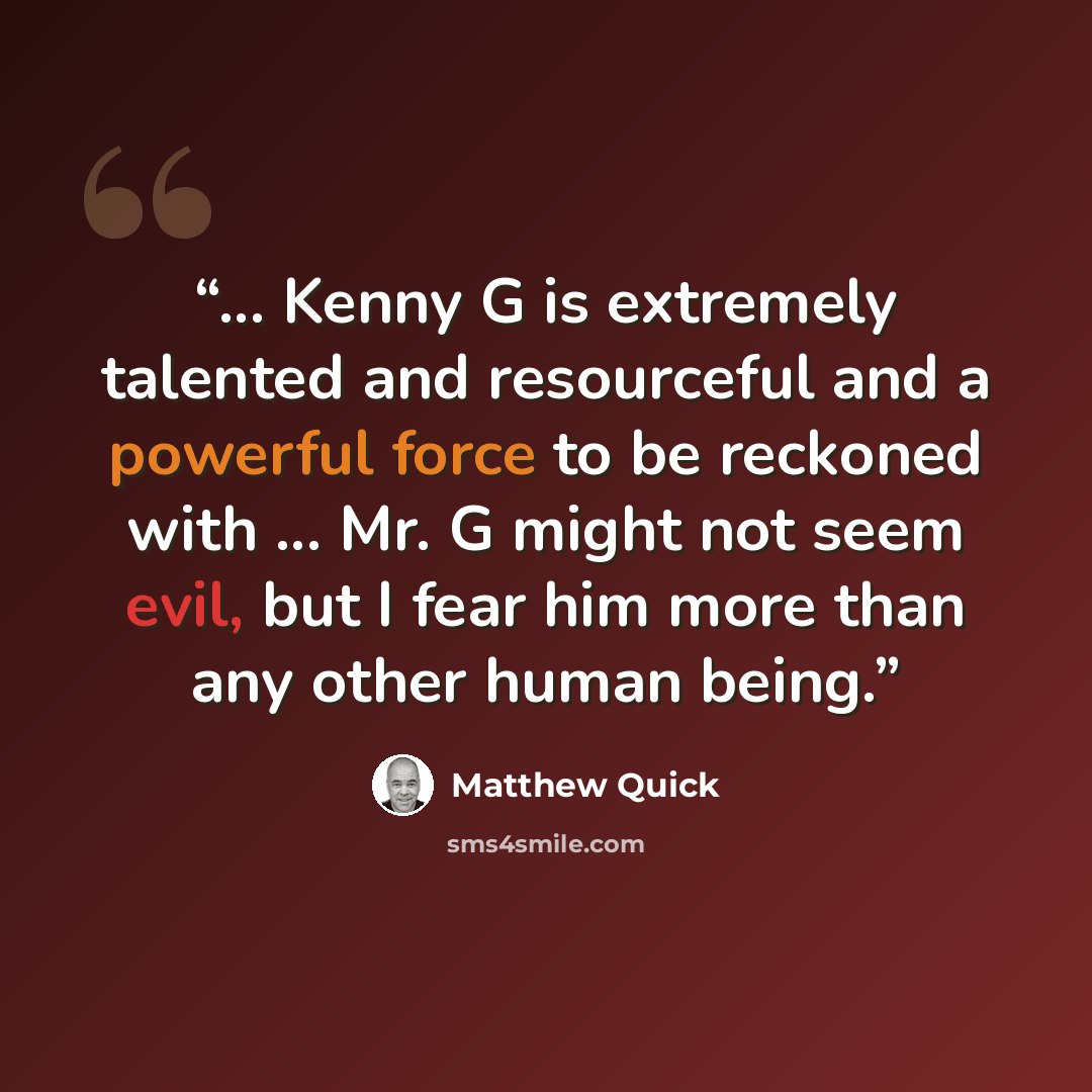 “... Kenny G is extremely talented and resourceful and a powerful force to be reckoned with ... Mr. G might not seem evil, but I fear him more than any other human being.” quote by Matthew Quick