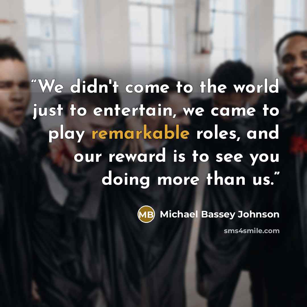 “We didn't come to the world just to entertain, we came to play remarkable roles, and our reward is to see you doing more than us.” quote by Michael Bassey Johnson