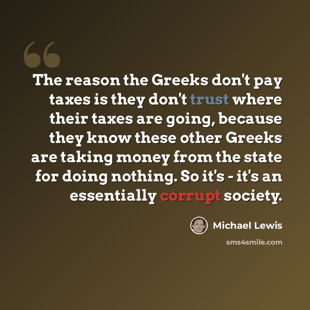 “The reason the Greeks don't pay taxes is they don't trust where their taxes are going, because they know these other Greeks are taking money from the state for doing nothing. So it's - it's an essentially corrupt society.” quote by Michael Lewis