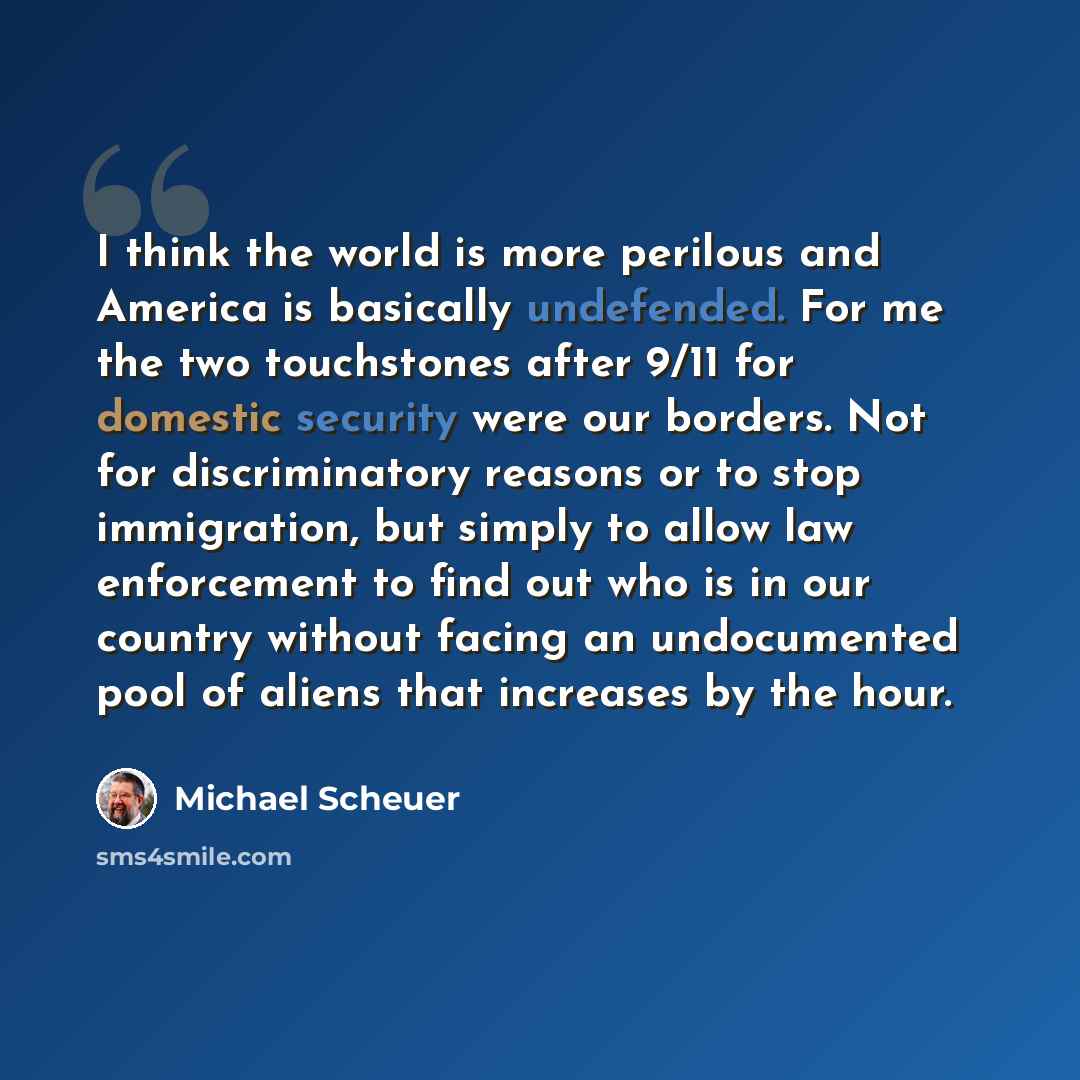 “I think the world is more perilous and America is basically undefended. For me the two touchstones after 9/11 for domestic security were our borders. Not for discriminatory reasons or to stop immigration, but simply to allow law enforcement to find out who is in our country without facing an…” quote by Michael Scheuer