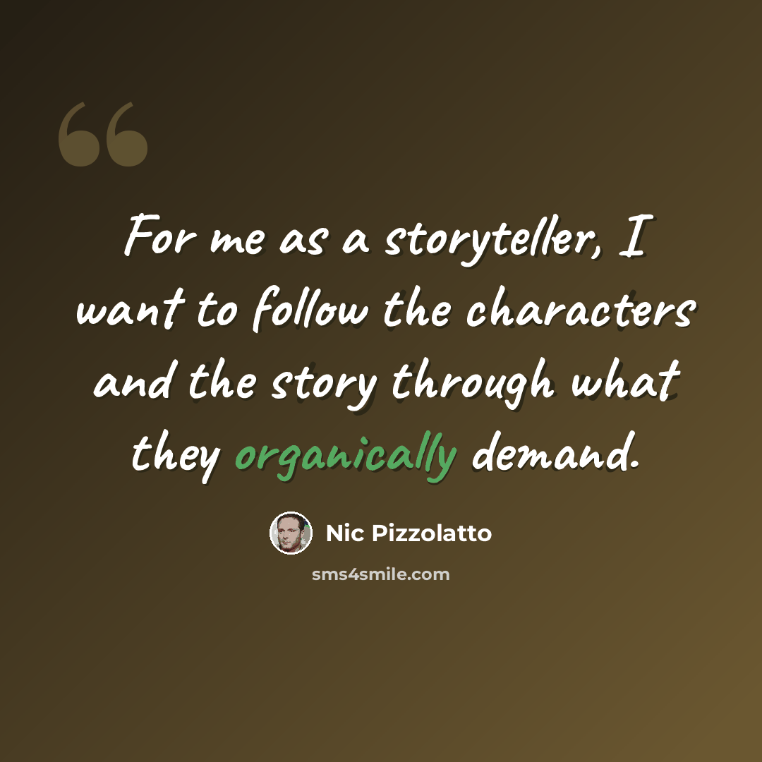 “For me as a storyteller, I want to follow the characters and the story through what they organically demand.” quote by Nic Pizzolatto