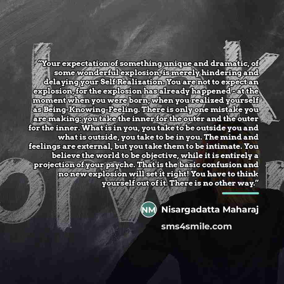 “Your expectation of something unique and dramatic, of some wonderful explosion, is merely hindering and delaying your Self Realization. You are not to expect an explosion, for the explosion has already happened - at the moment when you were born, when you realized yourself as…” quote by Nisargadatta Maharaj