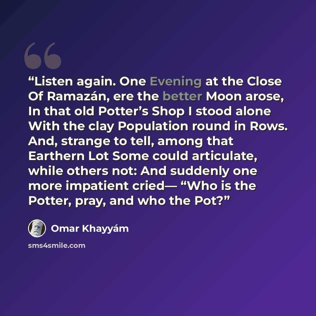 “Listen again. One Evening at the Close Of Ramazán, ere the better Moon arose, In that old Potter’s Shop I stood alone With the clay Population round in Rows. And, strange to tell, among that Earthern Lot Some could articulate, while others not: And suddenly one more impatient cried— “Who is the…” quote by Omar Khayyám