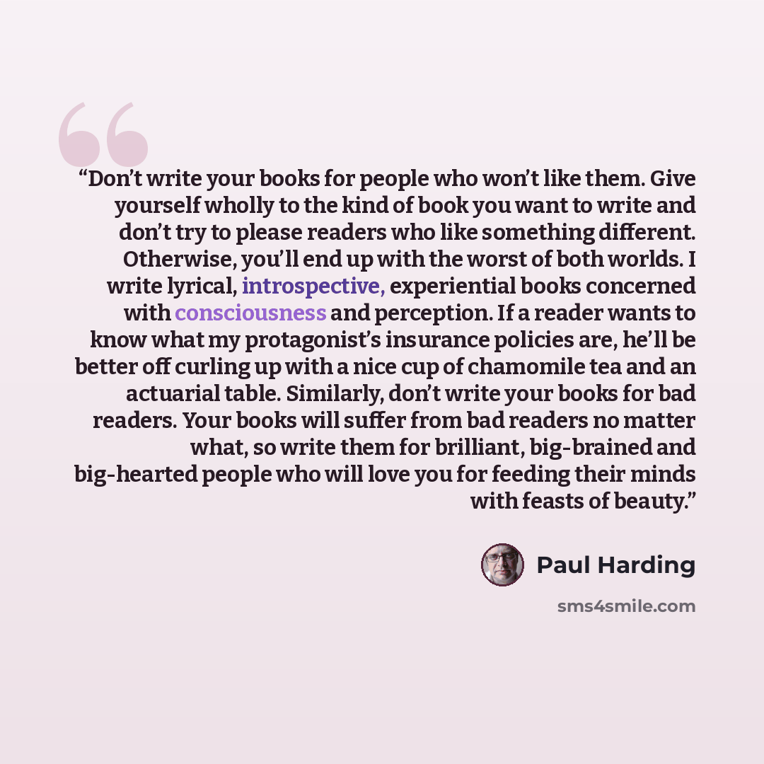 “Don’t write your books for people who won’t like them. Give yourself wholly to the kind of book you want to write and don’t try to please readers who like something different. Otherwise, you’ll end up with the worst of both worlds. I write lyrical, introspective, experiential books concerned with…” quote by Paul Harding