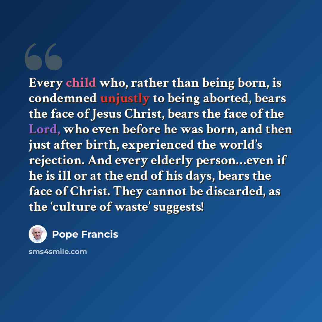 “Every child who, rather than being born, is condemned unjustly to being aborted, bears the face of Jesus Christ, bears the face of the Lord, who even before he was born, and then just after birth, experienced the world’s rejection. And every elderly person…even if he is ill or at the end of his…” quote by Pope Francis