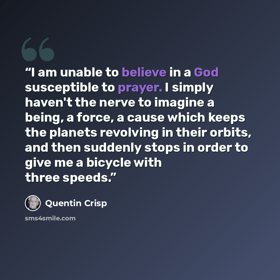 “I am unable to believe in a God susceptible to prayer. I simply haven't the nerve to imagine a being, a force, a cause which keeps the planets revolving in their orbits, and then suddenly stops in order to give me a bicycle with three speeds.” quote by Quentin Crisp