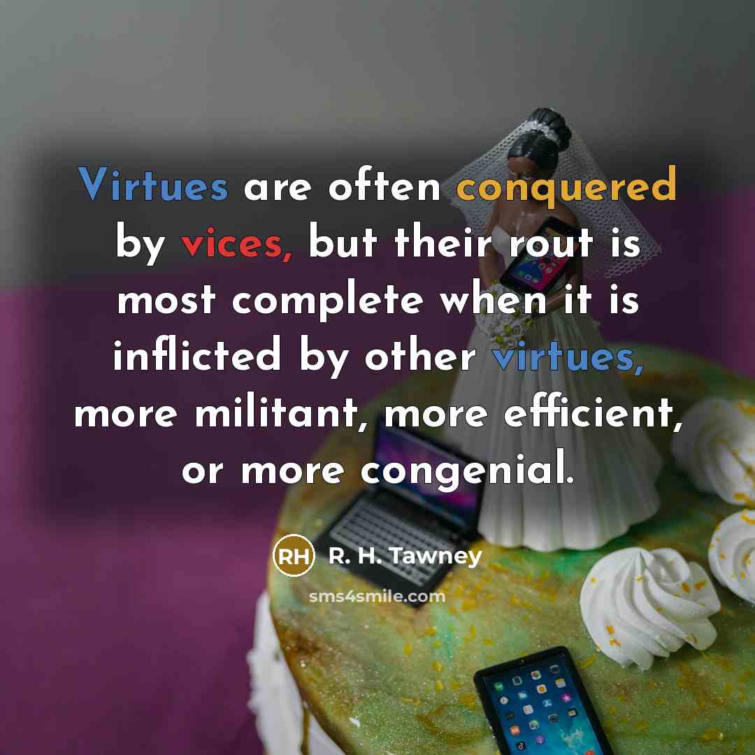 “Virtues are often conquered by vices, but their rout is most complete when it is inflicted by other virtues, more militant, more efficient, or more congenial.” quote by R. H. Tawney