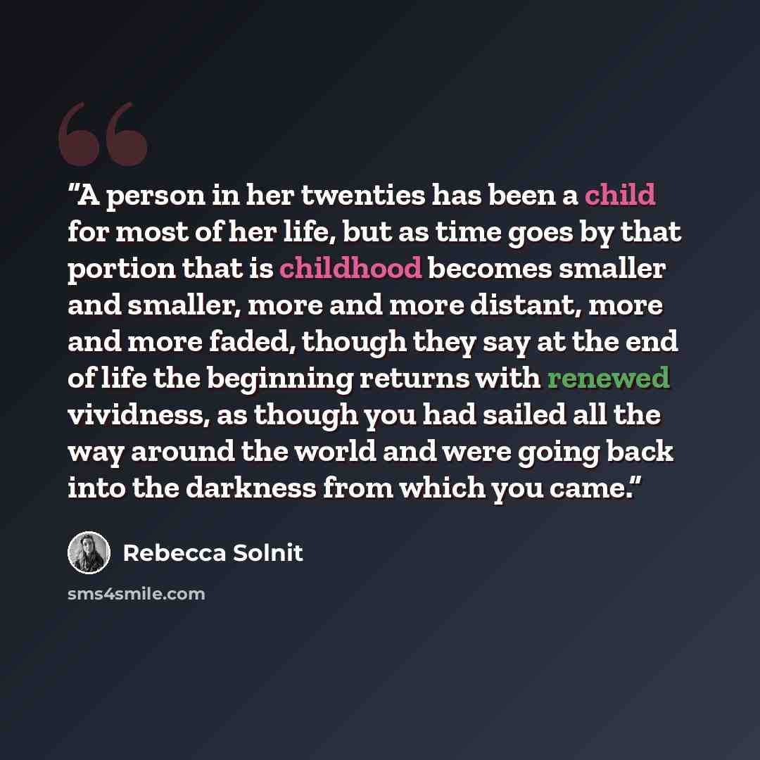 “A person in her twenties has been a child for most of her life, but as time goes by that portion that is childhood becomes smaller and smaller, more and more distant, more and more faded, though they say at the end of life the beginning returns with renewed vividness, as though you had sailed all…” quote by Rebecca Solnit