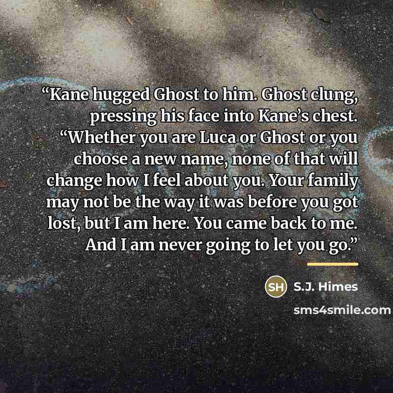 “Kane hugged Ghost to him. Ghost clung, pressing his face into Kane’s chest. “Whether you are Luca or Ghost or you choose a new name, none of that will change how I feel about you. Your family may not be the way it was before you got lost, but I am here. You came back to me. And I am never going to…” quote by S.J. Himes